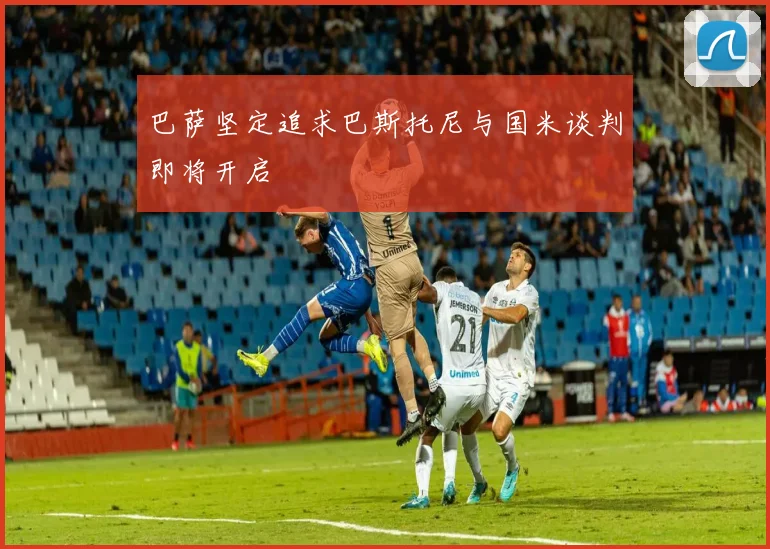 巴萨坚定追求巴斯托尼与国米谈判即将开启
