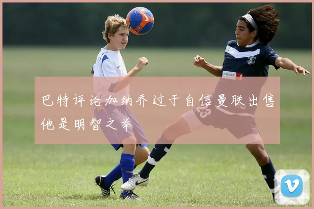 巴特评论加纳乔过于自信曼联出售他是明智之举