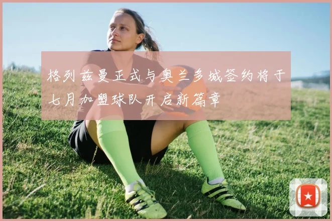 格列兹曼正式与奥兰多城签约将于七月加盟球队开启新篇章