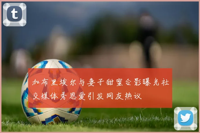 加布里埃尔与妻子甜蜜合影曝光社交媒体秀恩爱引发网友热议