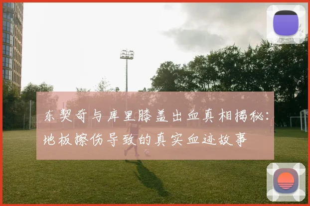 东契奇与库里膝盖出血真相揭秘：地板擦伤导致的真实血迹故事