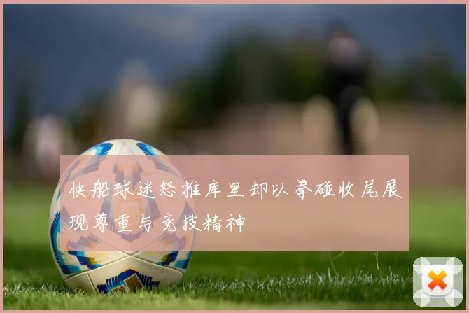 快船球迷怒推库里却以拳碰收尾展现尊重与竞技精神