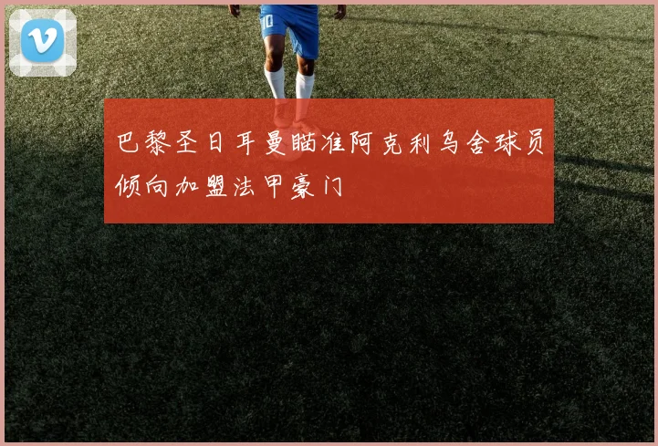 巴黎圣日耳曼瞄准阿克利乌舍球员倾向加盟法甲豪门